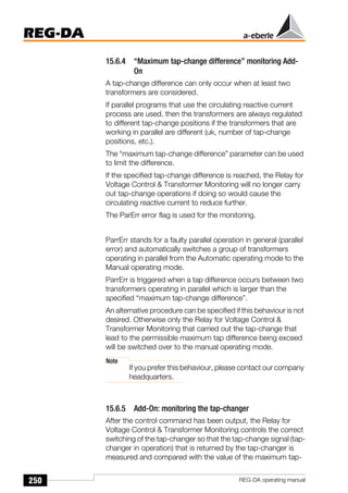 250
REG-DA
REG-DA operating manual
15.6.4 “Maximum tap-change difference” monitoring Add-
On
A tap-change difference can only occur when at least two
transformers are considered.
If parallel programs that use the circulating reactive current
process are used, then the transformers are always regulated
to different tap-change positions if the transformers that are
working in parallel are different (uk, number of tap-change
positions, etc.).
The “maximum tap-change difference” parameter can be used
to limit the difference.
If the specified tap-change difference is reached, the Relay for
Voltage Control & Transformer Monitoring will no longer carry
out tap-change operations if doing so would cause the
circulating reactive current to reduce further.
The ParErr error flag is used for the monitoring.
ParrErr stands for a faulty parallel operation in general (parallel
error) and automatically switches a group of transformers
operating in parallel from the Automatic operating mode to the
Manual operating mode.
ParrErr is triggered when a tap difference occurs between two
transformers operating in parallel which is larger than the
specified “maximum tap-change difference”.
An alternative procedure can be specified if this behaviour is not
desired. Otherwise only the Relay for Voltage Control &
Transformer Monitoring that carried out the tap-change that
lead to the permissible maximum tap difference being exceed
will be switched over to the manual operating mode.
Note
If you prefer this behaviour, please contact our company
headquarters.
15.6.5 Add-On: monitoring the tap-changer
After the control command has been output, the Relay for
Voltage Control & Transformer Monitoring controls the correct
switching of the tap-changer so that the tap-change signal (tap-
changer in operation) that is returned by the tap-changer is
measured and compared with the value of the maximum tap-
 