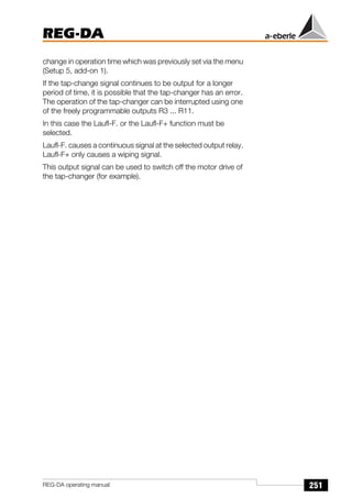 251
REG-DA
REG-DA operating manual
change in operation time which was previously set via the menu
(Setup 5, add-on 1).
If the tap-change signal continues to be output for a longer
period of time, it is possible that the tap-changer has an error.
The operation of the tap-changer can be interrupted using one
of the freely programmable outputs R3 ... R11.
In this case the Laufl-F. or the Laufl-F+ function must be
selected.
Laufl-F. causes a continuous signal at the selected output relay.
Laufl-F+ only causes a wiping signal.
This output signal can be used to switch off the motor drive of
the tap-changer (for example).
 