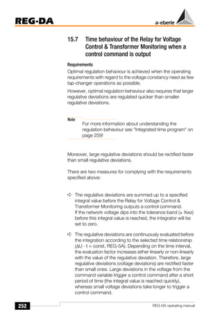 252
REG-DA
REG-DA operating manual
15.7 Time behaviour of the Relay for Voltage
Control & Transformer Monitoring when a
control command is output
Requirements
Optimal regulation behaviour is achieved when the operating
requirements with regard to the voltage constancy need as few
tap-changer operations as possible.
However, optimal regulation behaviour also requires that larger
regulative deviations are regulated quicker than smaller
regulative deviations.
Note
For more information about understanding the
regulation behaviour see "Integrated time program" on
page 259!
Moreover, large regulative deviations should be rectified faster
than small regulative deviations.
There are two measures for complying with the requirements
specified above:
➪ The regulative deviations are summed up to a specified
integral value before the Relay for Voltage Control &
Transformer Monitoring outputs a control command.
If the network voltage dips into the tolerance band (± Xwz)
before this integral value is reached, the integrator will be
set to zero.
➪ The regulative deviations are continuously evaluated before
the integration according to the selected time relationship
(∆U · t = const, REG-5A). Depending on the time interval,
the evaluation factor increases either linearly or non-linearly
with the value of the regulative deviation. Therefore, large
regulative deviations (voltage deviations) are rectified faster
than small ones. Large deviations in the voltage from the
command variable trigger a control command after a short
period of time (the integral value is reached quickly),
whereas small voltage deviations take longer to trigger a
control command.
 