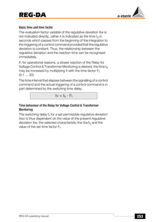 253
REG-DA
REG-DA operating manual
Basic time and time factor
The evaluation factor variable of the regulative deviation Xw is
not indicated directly, rather it is indicated as the time tg in
seconds which passes from the beginning of the integration to
the triggering of a control command provided that the regulative
deviation is constant. Thus, the relationship between the
regulative deviation and the reaction time can be recognised
immediately.
If, for operational reasons, a slower reaction of the Relay for
Voltage Control & Transformer Monitoring is desired, the time tg
may be increased by multiplying it with the time factor FZ
(0,1 ... 30).
The time interval that elapses between the signalling of a control
command and the actual triggering of a control command is in
part determined by the switching time delay.
Time behaviour of the Relay for Voltage Control & Transformer
Monitoring
The switching delay tv for a set permissible regulative deviation
Xwz is thus dependent on the value of the present regulative
deviation Xw, the selected characteristic line Xw/tg and the
value of the set time factor Ft.
tv = tb · Ft
 
