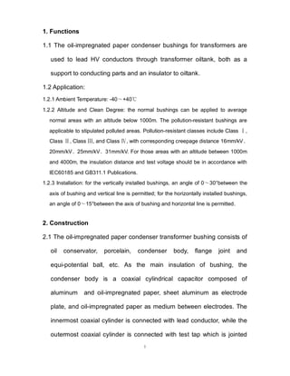 1
1. Functions
1.1 The oil-impregnated paper condenser bushings for transformers are
used to lead HV conductors through transformer oiltank, both as a
support to conducting parts and an insulator to oiltank.
1.2 Application:
1.2.1 Ambient Temperature: -40～+40℃
1.2.2 Altitude and Clean Degree: the normal bushings can be applied to average
normal areas with an altitude below 1000m. The pollution-resistant bushings are
applicable to stipulated polluted areas. Pollution-resistant classes include Class ,
Ⅰ
Class , Class , and Class , with corresponding creepage distance 16mm/kV
Ⅱ Ⅲ Ⅳ 、
20mm/kV、25mm/kV、31mm/kV. For those areas with an altitude between 1000m
and 4000m, the insulation distance and test voltage should be in accordance with
IEC60185 and GB311.1 Publications.
1.2.3 Installation: for the vertically installed bushings, an angle of 0～30°between the
axis of bushing and vertical line is permitted; for the horizontally installed bushings,
an angle of 0～15°between the axis of bushing and horizontal line is permitted.
2. Construction
2.1 The oil-impregnated paper condenser transformer bushing consists of
oil conservator, porcelain, condenser body, flange joint and
equi-potential ball, etc. As the main insulation of bushing, the
condenser body is a coaxial cylindrical capacitor composed of
aluminum and oil-impregnated paper, sheet aluminum as electrode
plate, and oil-impregnated paper as medium between electrodes. The
innermost coaxial cylinder is connected with lead conductor, while the
outermost coaxial cylinder is connected with test tap which is jointed
 