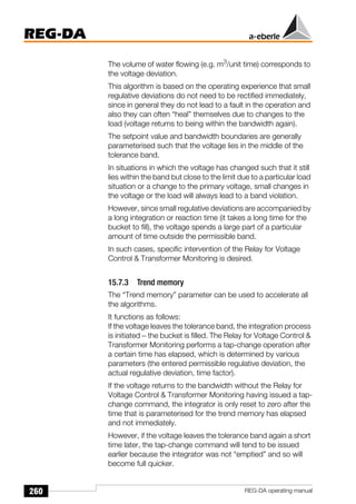 260
REG-DA
REG-DA operating manual
The volume of water flowing (e.g. m3
/unit time) corresponds to
the voltage deviation.
This algorithm is based on the operating experience that small
regulative deviations do not need to be rectified immediately,
since in general they do not lead to a fault in the operation and
also they can often “heal” themselves due to changes to the
load (voltage returns to being within the bandwidth again).
The setpoint value and bandwidth boundaries are generally
parameterised such that the voltage lies in the middle of the
tolerance band.
In situations in which the voltage has changed such that it still
lies within the band but close to the limit due to a particular load
situation or a change to the primary voltage, small changes in
the voltage or the load will always lead to a band violation.
However, since small regulative deviations are accompanied by
a long integration or reaction time (it takes a long time for the
bucket to fill), the voltage spends a large part of a particular
amount of time outside the permissible band.
In such cases, specific intervention of the Relay for Voltage
Control & Transformer Monitoring is desired.
15.7.3 Trend memory
The “Trend memory” parameter can be used to accelerate all
the algorithms.
It functions as follows:
If the voltage leaves the tolerance band, the integration process
is initiated − the bucket is filled. The Relay for Voltage Control &
Transformer Monitoring performs a tap-change operation after
a certain time has elapsed, which is determined by various
parameters (the entered permissible regulative deviation, the
actual regulative deviation, time factor).
If the voltage returns to the bandwidth without the Relay for
Voltage Control & Transformer Monitoring having issued a tap-
change command, the integrator is only reset to zero after the
time that is parameterised for the trend memory has elapsed
and not immediately.
However, if the voltage leaves the tolerance band again a short
time later, the tap-change command will tend to be issued
earlier because the integrator was not “emptied” and so will
become full quicker.
 