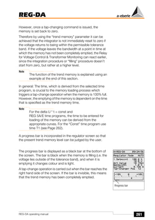 261
REG-DA
REG-DA operating manual
However, once a tap-changing command is issued, the
memory is set back to zero.
Therefore by using the “trend memory” parameter it can be
achieved that the integrator is not immediately reset to zero if
the voltage returns to being within the permissible tolerance
band. If the voltage leaves the bandwidth at a point in time at
which the memory has not been completely emptied, the Relay
for Voltage Control & Transformer Monitoring can react earlier,
since the integration procedure or “filling” procedure doesn’t
start from zero, but rather at a higher level.
Note
The function of the trend memory is explained using an
example at the end of this section.
In general: The time, which is derived from the selected time
program, is crucial to the memory loading process which
triggers a tap-change operation when the memory is 100% full.
However, the emptying of the memory is dependent on the time
that is specified as the trend memory time.
Note
For the delta U * t = const and
REG 5A/E time programs, the time to be entered for
loading of the memory can be derived from the
appropriate curves. For the “Const” time program use
time T1 (see Page 262).
A progress bar is incorporated in the regulator screen so that
the present trend memory level can be judged by the user.
The progress bar is displayed as a black bar at the bottom of
the screen. The bar is black when the memory is filling (i.e. the
voltage lies outside of the tolerance band), and when it is
emptying it changes colour and is light.
A tap-change operation is carried out when the bar reaches the
right hand side of the screen. If the bar is invisible, this means
that the trend memory has been completely emptied.
Rrogress bar
 