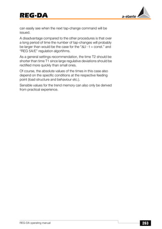 263
REG-DA
REG-DA operating manual
can easily see when the next tap-change command will be
issued.
A disadvantage compared to the other procedures is that over
a long period of time the number of tap-changes will probably
be larger than would be the case for the “∆U · t = const.” and
“REG 5A/E” regulation algortihms.
As a general settings recommendation, the time T2 should be
shorter than time T1 since large regulative deviations should be
rectified more quickly than small ones.
Of course, the absolute values of the times in this case also
depend on the specific conditions at the respective feeding
point (load structure and behaviour etc.).
Sensible values for the trend memory can also only be derived
from practical experience.
 