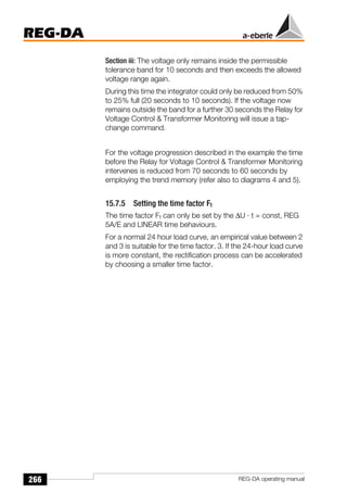 266
REG-DA
REG-DA operating manual
Section iii: The voltage only remains inside the permissible
tolerance band for 10 seconds and then exceeds the allowed
voltage range again.
During this time the integrator could only be reduced from 50%
to 25% full (20 seconds to 10 seconds). If the voltage now
remains outside the band for a further 30 seconds the Relay for
Voltage Control  Transformer Monitoring will issue a tap-
change command.
For the voltage progression described in the example the time
before the Relay for Voltage Control  Transformer Monitoring
intervenes is reduced from 70 seconds to 60 seconds by
employing the trend memory (refer also to diagrams 4 and 5).
15.7.5 Setting the time factor Ft
The time factor Ft can only be set by the ∆U · t = const, REG
5A/E and LINEAR time behaviours.
For a normal 24 hour load curve, an empirical value between 2
and 3 is suitable for the time factor. 3. If the 24-hour load curve
is more constant, the rectification process can be accelerated
by choosing a smaller time factor.
 