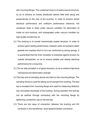 2
with mounting flange. The condenser body is of series-wound structure,
so as to achieve an evenly distributed electric field both along and
perpendicular to the axis of the bushing. In order to achieve aimed
electrical performance and sufficient performance tolerance, the
condenser body is dried under vacuum condition for elimination of
inside air and moisture, and impregnated under vacuum condition by
high-quality transformer oil.
2.2 The bushing is of overall mechanically sealed structure. In order to
achieve good sealing performance, between parts oil-resistant rubber
gaskets are inserted which in turn are reinforced by strong springs. It
is guaranteed that the inner insulation is protected against erosion by
outside atmosphere, so as to ensure reliable and steady electrical
performance for a long time.
2.3 The air side porcelain is of glued structure, so as to achieve high-level
mechanical anti-deformation strength.
2.4 Test tap and oil sampling device are fixed on the mounting flange. The
sampling device is used for taking out oil sample from bushing. The test
tap is insulated from mounting flange and used for measuring dielectric
loss and partial discharge of the bushing. During operation the test tap
can be earthed through connecting with the mounting flange by
tightening a protective cap on the test tap.
2.5 There are two ways of connection between the bushing and HV
conductor in the transformer: draw leadand bottom connection .
 