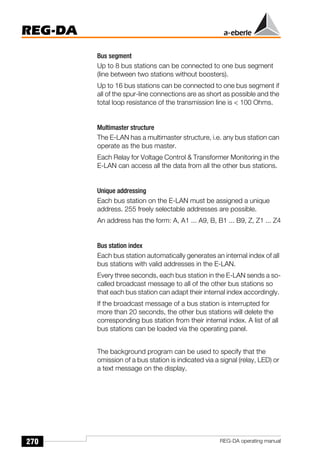 270
REG-DA
REG-DA operating manual
Bus segment
Up to 8 bus stations can be connected to one bus segment
(line between two stations without boosters).
Up to 16 bus stations can be connected to one bus segment if
all of the spur-line connections are as short as possible and the
total loop resistance of the transmission line is  100 Ohms.
Multimaster structure
The E-LAN has a multimaster structure, i.e. any bus station can
operate as the bus master.
Each Relay for Voltage Control  Transformer Monitoring in the
E-LAN can access all the data from all the other bus stations.
Unique addressing
Each bus station on the E-LAN must be assigned a unique
address. 255 freely selectable addresses are possible.
An address has the form: A, A1 ... A9, B, B1 ... B9, Z, Z1 ... Z4
Bus station index
Each bus station automatically generates an internal index of all
bus stations with valid addresses in the E-LAN.
Every three seconds, each bus station in the E-LAN sends a so-
called broadcast message to all of the other bus stations so
that each bus station can adapt their internal index accordingly.
If the broadcast message of a bus station is interrupted for
more than 20 seconds, the other bus stations will delete the
corresponding bus station from their internal index. A list of all
bus stations can be loaded via the operating panel.
The background program can be used to specify that the
omission of a bus station is indicated via a signal (relay, LED) or
a text message on the display.
 