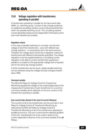 271
REG-DA
REG-DA operating manual
15.9 Voltage regulation with transformers
operating in parallel
If transformers operating in parallel do not have same data
(EMK, uk, switching group, number of tap-change positions),
an additional circulating reactive current will permanently flow
within this parallel-switching circuit. This circulating reactive
current generates losses and is independent of the load current
and must therefore be avoided.
Regulation criteria
In the case of parallel-switching on a busbar, the terminal
voltage of all of the transformers - even with different tap-
change positions - is compulsorily set to the same amount.
Therefore the voltage alone cannot be a regulation criteria for
transformers with different characteristic quantities. The voltage
regulation must be supplemented by a circulating current
regulation to be able to control transformers operating in
parallel on a busbar to the appropriate voltage that is required
and to the same tap-change position.
If all the transformers are the same, stable parallel-switching
can be achieved using the voltage and tap-changes (master-
slave, MSI).
Command variable
The REG-DA Relay for Voltage Control  Transformer
Monitoring regulate the voltage on the undervoltage side (on the
measurement transformer) of each transformer to a common
command variable which depends on the sum current of the
transformers operating in parallel.
Sum current (only relevant in the event of current influence)
The currents of all of the transformers can be summed in one
Relay for Voltage Control  Transformer Monitoring by
networking the REG-DA Relay for Voltage Control 
Transformer Monitoring of all of the transformers operating in
parallel via one bus. This sum current and the selected gradient
of the Uf/IL characteristic line is the uniform base for the
current-dependent influence of the command variable W for all
Relays.
 