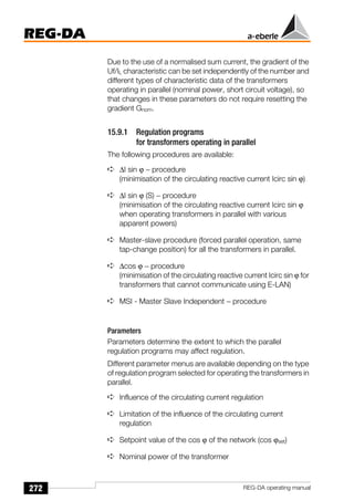 272
REG-DA
REG-DA operating manual
Due to the use of a normalised sum current, the gradient of the
Uf/IL characteristic can be set independently of the number and
different types of characteristic data of the transformers
operating in parallel (nominal power, short circuit voltage), so
that changes in these parameters do not require resetting the
gradient Gnom.
15.9.1 Regulation programs
for transformers operating in parallel
The following procedures are available:
➪ ∆I sin ϕ − procedure
(minimisation of the circulating reactive current Icirc sin ϕ)
➪ ∆I sin ϕ (S) − procedure
(minimisation of the circulating reactive current Icirc sin ϕ
when operating transformers in parallel with various
apparent powers)
➪ Master-slave procedure (forced parallel operation, same
tap-change position) for all the transformers in parallel.
➪ ∆cos ϕ − procedure
(minimisation of the circulating reactive current Icirc sin ϕ for
transformers that cannot communicate using E-LAN)
➪ MSI - Master Slave Independent − procedure
Parameters
Parameters determine the extent to which the parallel
regulation programs may affect regulation.
Different parameter menus are available depending on the type
of regulation program selected for operating the transformers in
parallel.
➪ Influence of the circulating current regulation
➪ Limitation of the influence of the circulating current
regulation
➪ Setpoint value of the cos ϕ of the network (cos ϕset)
➪ Nominal power of the transformer
 