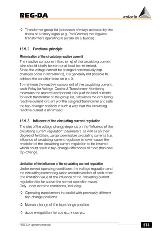 273
REG-DA
REG-DA operating manual
➪ Transformer group list (addresses of relays activated by the
menu or a binary signal (e.g. ParaGramer) that regulate
transformers operating in parallel on a busbar)
15.9.2 Functional principle
Minimisation of the circulating reactive current
The reactive component (Icirc sin ϕ) of the circulating current
Icirc should ideally be zero or at least be minimised.
Since the voltage cannot be changed continuously (tap-
changes occur in increments), it is generally not possible to
achieve the condition Icirc sin ϕ = 0.
To minimise the reactive component of the circulating current,
each Relay for Voltage Control  Transformer Monitoring
measures the reactive component I sin ϕ of the load currents
for each transformer of the group list, calculates the circulating
reactive current Icirc sin ϕ of the assigned transformer and sets
the tap-changer position in such a way that this circulating
reactive current is minimised.
15.9.3 Influence of the circulating current regulation
The size of the voltage change depends on the “influence of the
circulating current regulation” parameters as well as on their
degree of limitation. Larger permissible circulating currents (i.e.
influence of circulating current regulation is lower) cause the
precision of the circulating current regulation to be lowered
which could result in tap-change differences of more than one
tap-change.
Limitation of the influence of the circulating current regulation
Under normal operating conditions, the voltage regulation and
the circulating current regulation are independent of each other
(the limitation value of the influence of the circulating current
regulation lies far above the normal operation value).
Only under extreme conditions, including:
➪ Operating transformers in parallel with previously different
tap-change positions
➪ Manual change of the tap-change position
➪ ∆cos ϕ-regulation for cos ϕnet ≠ cos ϕset
 