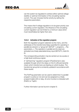 274
REG-DA
REG-DA operating manual
can the system be regulated to achieve either optimal voltage
stability or optimal minimisation of the circulating reactive
current. The user chooses his/her priority by setting the
respective parameters.
This means that if voltage regulation is to be given priority over
circulating current regulation, the influence of the circulating
current regulation can be limited to a minimum value which
must nevertheless be higher than zero.
15.9.4 Activation of the regulation program
Both the regulation program selected via the menu, and the
addresses of the transformers/relays specified for operating in
parallel are stored in a “group list” (SETUP 1, programs..., Par.
parameters...). The operation in parallel and its reset are
activated via a freely selectable binary input (SETUP 5, Add-On
6).
The corresponding activation may be carried out via a pulse or
a high-level continuous signal.
A “self-learning” regulation program (ParaGramer) is also
available through which the relays on the E-LAN permanently
check which transformers are feeding on which busbar. The
transformer group list is constantly updated in accordance with
these results.
The ParProg parameter can be used to determine if a parallel
program is active or not and can be assigned to a freely
programmable LED or relay. An error function is indicated with
(ParErr) or TapErr.
Further information can be found in chapter 9.
 