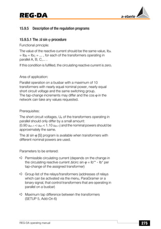 275
REG-DA
REG-DA operating manual
15.9.5 Description of the regulation programs
15.9.5.1 The ∆I sin ϕ procedure
Functional principle:
The value of the reactive current should be the same value, IbA
= IbB = IbC = ... , for each of the transformers operating in
parallel A, B, C,... .
If this condition is fulfilled, the circulating reactive current is zero.
Area of application:
Parallel operation on a busbar with a maximum of 10
transformers with nearly equal nominal power, nearly equal
short circuit voltage and the same switching group.
The tap-change increments may differ and the cos ϕ in the
network can take any values requested.
Prerequisites:
The short circuit voltages, Uk of the transformers operating in
parallel should only differ by a small amount:
(0.90 ukn-1  ukn  1.10 ukn-1) and the nominal powers should be
approximately the same.
The ∆I sin ϕ [S] program is available when transformers with
different nominal powers are used.
Parameters to be entered:
➪ Permissible circulating current (depends on the change in
the circulating reactive current ∆Icirc sin ϕ = Ib** - Ib* per
tap-change of the assigned transformer)
➪ Group list of the relays/transformers (addresses of relays
which can be activated via the menu, ParaGramer or a
binary signal, that control transformers that are operating in
parallel on a busbar)
➪ Maximum tap difference between the transformers
(SETUP 5, Add-On 6)
 