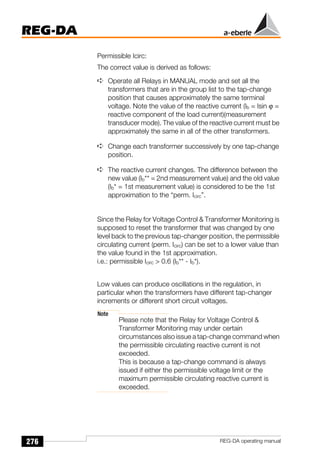 276
REG-DA
REG-DA operating manual
Permissible Icirc:
The correct value is derived as follows:
➪ Operate all Relays in MANUAL mode and set all the
transformers that are in the group list to the tap-change
position that causes approximately the same terminal
voltage. Note the value of the reactive current (Ib = Isin ϕ =
reactive component of the load current)(measurement
transducer mode). The value of the reactive current must be
approximately the same in all of the other transformers.
➪ Change each transformer successively by one tap-change
position.
➪ The reactive current changes. The difference between the
new value (Ib** = 2nd measurement value) and the old value
(Ib* = 1st measurement value) is considered to be the 1st
approximation to the “perm. Icirc”.
Since the Relay for Voltage Control  Transformer Monitoring is
supposed to reset the transformer that was changed by one
level back to the previous tap-changer position, the permissible
circulating current (perm. Icirc) can be set to a lower value than
the value found in the 1st approximation.
i.e.: permissible Icirc  0.6 (Ib** - Ib*).
Low values can produce oscillations in the regulation, in
particular when the transformers have different tap-changer
increments or different short circuit voltages.
Note
Please note that the Relay for Voltage Control 
Transformer Monitoring may under certain
circumstances also issue a tap-change command when
the permissible circulating reactive current is not
exceeded.
This is because a tap-change command is always
issued if either the permissible voltage limit or the
maximum permissible circulating reactive current is
exceeded.
 