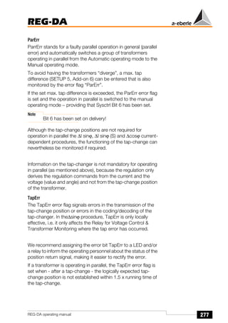 277
REG-DA
REG-DA operating manual
ParErr
ParrErr stands for a faulty parallel operation in general (parallel
error) and automatically switches a group of transformers
operating in parallel from the Automatic operating mode to the
Manual operating mode.
To avoid having the transformers “diverge”, a max. tap
difference (SETUP 5, Add-on 6) can be entered that is also
monitored by the error flag “ParErr”.
If the set max. tap difference is exceeded, the ParErr error flag
is set and the operation in parallel is switched to the manual
operating mode − providing that Sysctrl Bit 6 has been set.
Note
Bit 6 has been set on delivery!
Although the tap-change positions are not required for
operation in parallel the ∆I sinϕ, ∆I sinϕ (S) and ∆cosϕ current-
dependent procedures, the functioning of the tap-change can
nevertheless be monitored if required.
Information on the tap-changer is not mandatory for operating
in parallel (as mentioned above), because the regulation only
derives the regulation commands from the current and the
voltage (value and angle) and not from the tap-change position
of the transformer.
TapErr
The TapErr error flag signals errors in the transmission of the
tap-change position or errors in the coding/decoding of the
tap-changer. In the∆sinϕ procedure, TapErr is only locally
effective, i.e. it only affects the Relay for Voltage Control 
Transformer Monitoring where the tap error has occurred.
We recommend assigning the error bit TapErr to a LED and/or
a relay to inform the operating personnel about the status of the
position return signal, making it easier to rectify the error.
If a transformer is operating in parallel, the TapErr error flag is
set when - after a tap-change - the logically expected tap-
change position is not established within 1.5 x running time of
the tap-change.
 