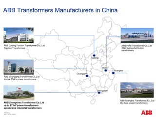 ABB China
July 1, 2018 | Slide 2
ABB Transformers Manufacturers in China
Datong
Chongqing
Zhongshan
Shanghai
Hefei
ABB Zhongshan Transformer Co.,Ltd
up to 275kV power transformers
special and industrial transformers
ABB Chongqing Transformer Co.,Ltd
Above 330kV power transformers
ABB Shanghai Transformer Co.,Ltd
Dry type power transformers
ABB Hefei Transformer Co.,Ltd
35kV below distribution
transformers
ABB Datong Traction Transformer Co., Ltd
Traction Transformers
 