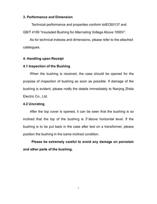 3
3. Performance and Dimension
Technical performance and properties conform toIEC60137 and
GB/T 4109 “Insuladed Bushing for Alternating Voltage Above 1000V”.
As for technical indexes and dimensions, please refer to the attached
catalogues.
4. Handling upon Receipt
4.1 Inspection of the Bushing
When the bushing is received, the case should be opened for the
purpose of inspection of bushing as soon as possible. If damage of the
bushing is evident, please notify the details immediately to Nanjing Zhida
Electric Co., Ltd.
4.2 Uncrating
After the top cover is opened, it can be seen that the bushing is so
inclined that the top of the bushing is 3°above horizontal level. If the
bushing is to be put back in the case after test on a transformer, please
position the bushing in the same inclined condition.
Please be extremely careful to avoid any damage on porcelain
and other parts of the bushing.
 