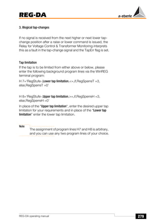 279
REG-DA
REG-DA operating manual
3. Illogical tap-changes
If no signal is received from the next higher or next lower tap-
change position after a raise or lower command is issued, the
Relay for Voltage Control  Transformer Monitoring interprets
this as a fault in the tap-change signal and the TapErr flag is set.
Tap limitation
If the tap is to be limited from either above or below, please
enter the following background program lines via the WinREG
terminal program:
H 7=‘RegStufe-,Lower tap limitation,=,if,RegSperreT =3,
else,RegSperreT =0’
H 8=‘RegStufe-,Upper tap limitation,=,if,RegSperreH =3,
else,RegSperreH =0’
In place of the “Upper tap limitation“, enter the desired upper tap
limitation for your requirements and in place of the “Lower tap
limitation” enter the lower tap limitation.
Note
The assignment of program lines H7 and H8 is arbitrary,
and you can use any two program lines of your choice.
 