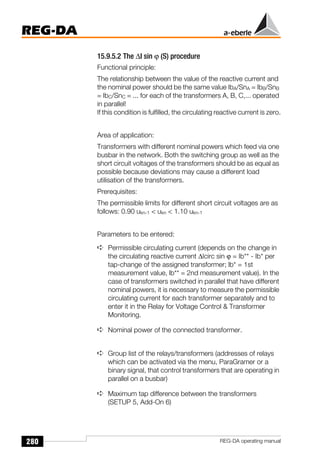 280
REG-DA
REG-DA operating manual
15.9.5.2 The ∆I sin ϕ (S) procedure
Functional principle:
The relationship between the value of the reactive current and
the nominal power should be the same value IbA/SnA = IbB/SnB
= IbC/SnC = ... for each of the transformers A, B, C,... operated
in parallel!
If this condition is fulfilled, the circulating reactive current is zero.
Area of application:
Transformers with different nominal powers which feed via one
busbar in the network. Both the switching group as well as the
short circuit voltages of the transformers should be as equal as
possible because deviations may cause a different load
utilisation of the transformers.
Prerequisites:
The permissible limits for different short circuit voltages are as
follows: 0.90 ukn-1  ukn  1.10 ukn-1
Parameters to be entered:
➪ Permissible circulating current (depends on the change in
the circulating reactive current ∆Icirc sin ϕ = Ib** - Ib* per
tap-change of the assigned transformer; lb* = 1st
measurement value, lb** = 2nd measurement value). In the
case of transformers switched in parallel that have different
nominal powers, it is necessary to measure the permissible
circulating current for each transformer separately and to
enter it in the Relay for Voltage Control  Transformer
Monitoring.
➪ Nominal power of the connected transformer.
➪ Group list of the relays/transformers (addresses of relays
which can be activated via the menu, ParaGramer or a
binary signal, that control transformers that are operating in
parallel on a busbar)
➪ Maximum tap difference between the transformers
(SETUP 5, Add-On 6)
 