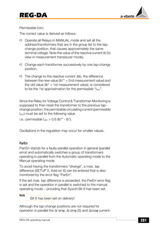 281
REG-DA
REG-DA operating manual
Permissible Icirc:
The correct value is derived as follows:
➪ Operate all Relays in MANUAL mode and set all the
address/transformers that are in the group list to the tap-
change position, that causes approximately the same
terminal voltage. Note the value of the reactive current Ib (to
view in measurement transducer mode).
➪ Change each transformer successively by one tap-change
position.
➪ The change to the reactive current ∆Ib, the difference
between the new value (Ib** = 2nd measurement value) and
the old value (Ib* = 1st measurement value), is considered
to be the 1st approximation for the permissible “Icirc”.
Since the Relay for Voltage Control  Transformer Monitoring is
supposed to then reset the transformer to the previous tap-
change position, the permissible circulating current (permissible
Icirc) must be set to the following value.
i.e.: permissible Icirc  0.6 (lb** - lb*).
Oscillations in the regulation may occur for smaller values.
ParErr
ParrErr stands for a faulty parallel operation in general (parallel
error) and automatically switches a group of transformers
operating in parallel from the Automatic operating mode to the
Manual operating mode.
To avoid having the transformers “diverge”, a max. tap
difference (SETUP 5, Add-on 6) can be entered that is also
monitored by the error flag “ParErr”.
If the set max. tap difference is exceeded, the ParErr error flag
is set and the operation in parallel is switched to the manual
operating mode − providing that Sysctrl Bit 6 has been set.
Note
Bit 6 has been set on delivery!
Although the tap-change positions are not required for
operation in parallel the ∆I sinϕ, ∆I sinϕ (S) and ∆cosϕ current-
 