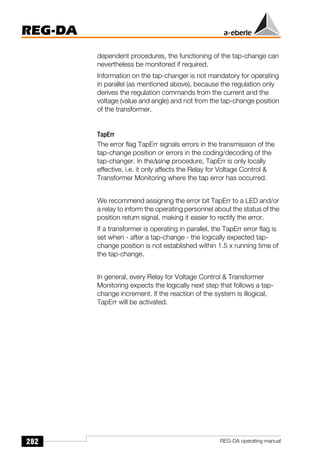 282
REG-DA
REG-DA operating manual
dependent procedures, the functioning of the tap-change can
nevertheless be monitored if required.
Information on the tap-changer is not mandatory for operating
in parallel (as mentioned above), because the regulation only
derives the regulation commands from the current and the
voltage (value and angle) and not from the tap-change position
of the transformer.
TapErr
The error flag TapErr signals errors in the transmission of the
tap-change position or errors in the coding/decoding of the
tap-changer. In the∆sinϕ procedure, TapErr is only locally
effective, i.e. it only affects the Relay for Voltage Control 
Transformer Monitoring where the tap error has occurred.
We recommend assigning the error bit TapErr to a LED and/or
a relay to inform the operating personnel about the status of the
position return signal, making it easier to rectify the error.
If a transformer is operating in parallel, the TapErr error flag is
set when - after a tap-change - the logically expected tap-
change position is not established within 1.5 x running time of
the tap-change.
In general, every Relay for Voltage Control  Transformer
Monitoring expects the logically next step that follows a tap-
change increment. If the reaction of the system is illogical,
TapErr will be activated.
 