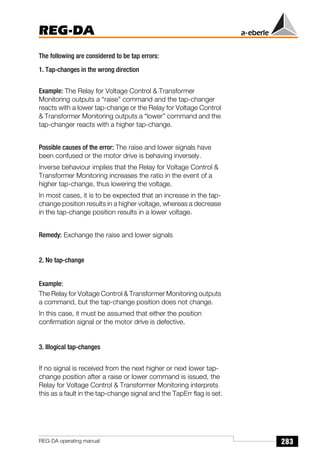 283
REG-DA
REG-DA operating manual
The following are considered to be tap errors:
1. Tap-changes in the wrong direction
Example: The Relay for Voltage Control  Transformer
Monitoring outputs a “raise” command and the tap-changer
reacts with a lower tap-change or the Relay for Voltage Control
 Transformer Monitoring outputs a “lower” command and the
tap-changer reacts with a higher tap-change.
Possible causes of the error: The raise and lower signals have
been confused or the motor drive is behaving inversely.
Inverse behaviour implies that the Relay for Voltage Control 
Transformer Monitoring increases the ratio in the event of a
higher tap-change, thus lowering the voltage.
In most cases, it is to be expected that an increase in the tap-
change position results in a higher voltage, whereas a decrease
in the tap-change position results in a lower voltage.
Remedy: Exchange the raise and lower signals
2. No tap-change
Example:
The Relay for Voltage Control  Transformer Monitoring outputs
a command, but the tap-change position does not change.
In this case, it must be assumed that either the position
confirmation signal or the motor drive is defective.
3. Illogical tap-changes
If no signal is received from the next higher or next lower tap-
change position after a raise or lower command is issued, the
Relay for Voltage Control  Transformer Monitoring interprets
this as a fault in the tap-change signal and the TapErr flag is set.
 