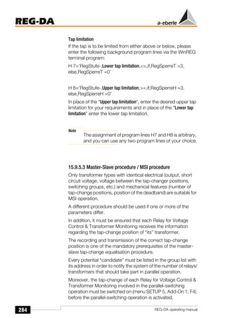 284
REG-DA
REG-DA operating manual
Tap limitation
If the tap is to be limited from either above or below, please
enter the following background program lines via the WinREG
terminal program:
H 7=‘RegStufe-,Lower tap limitation,=,if,RegSperreT =3,
else,RegSperreT =0’
H 8=‘RegStufe-,Upper tap limitation,=,if,RegSperreH =3,
else,RegSperreH =0’
In place of the “Upper tap limitation“, enter the desired upper tap
limitation for your requirements and in place of the “Lower tap
limitation” enter the lower tap limitation.
Note
The assignment of program lines H7 and H8 is arbitrary,
and you can use any two program lines of your choice.
15.9.5.3 Master-Slave procedure / MSI procedure
Only transformer types with identical electrical (output, short
circuit voltage, voltage between the tap-changer positions,
switching groups, etc.) and mechanical features (number of
tap-change positions, position of the deadband) are suitable for
MSI operation.
A different procedure should be used if one or more of the
parameters differ.
In addition, it must be ensured that each Relay for Voltage
Control  Transformer Monitoring receives the information
regarding the tap-change position of “its” transformer.
The recording and transmission of the correct tap-change
position is one of the mandatory prerequisites of the master-
slave tap-change equalisation procedure.
Every potential “candidate” must be listed in the group list with
its address in order to notify the system of the number of relays/
transformers that should take part in parallel operation.
Moreover, the tap-change of each Relay for Voltage Control 
Transformer Monitoring involved in the parallel-switching
operation must be switched on (menu SETUP 5, Add-On 1, F4)
before the parallel-switching operation is activated.
 