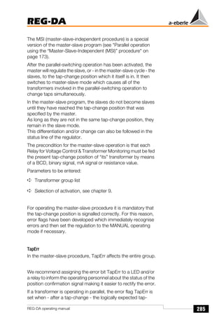 285
REG-DA
REG-DA operating manual
The MSI (master-slave-independent procedure) is a special
version of the master-slave program (see Parallel operation
using the “Master-Slave-Independent (MSI)” procedure on
page 173).
After the parallel-switching operation has been activated, the
master will regulate the slave, or - in the master-slave cycle - the
slaves, to the tap-change position which it itself is in. It then
switches to master-slave mode which causes all of the
transformers involved in the parallel-switching operation to
change taps simultaneously.
In the master-slave program, the slaves do not become slaves
until they have reached the tap-change position that was
specified by the master.
As long as they are not in the same tap-change position, they
remain in the slave mode.
This differentiation and/or change can also be followed in the
status line of the regulator.
The precondition for the master-slave operation is that each
Relay for Voltage Control  Transformer Monitoring must be fed
the present tap-change position of “its” transformer by means
of a BCD, binary signal, mA signal or resistance value.
Parameters to be entered:
➪ Transformer group list
➪ Selection of activation, see chapter 9.
For operating the master-slave procedure it is mandatory that
the tap-change position is signalled correctly. For this reason,
error flags have been developed which immediately recognise
errors and then set the regulation to the MANUAL operating
mode if necessary.
TapErr
In the master-slave procedure, TapErr affects the entire group.
We recommend assigning the error bit TapErr to a LED and/or
a relay to inform the operating personnel about the status of the
position confirmation signal making it easier to rectify the error.
If a transformer is operating in parallel, the error flag TapErr is
set when - after a tap-change - the logically expected tap-
 