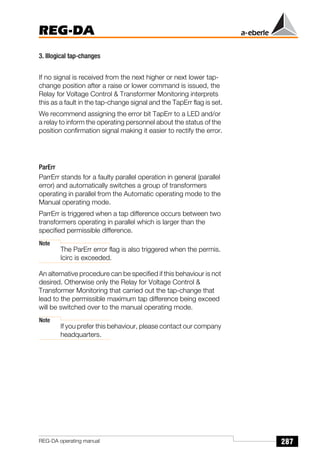287
REG-DA
REG-DA operating manual
3. Illogical tap-changes
If no signal is received from the next higher or next lower tap-
change position after a raise or lower command is issued, the
Relay for Voltage Control  Transformer Monitoring interprets
this as a fault in the tap-change signal and the TapErr flag is set.
We recommend assigning the error bit TapErr to a LED and/or
a relay to inform the operating personnel about the status of the
position confirmation signal making it easier to rectify the error.
ParErr
ParrErr stands for a faulty parallel operation in general (parallel
error) and automatically switches a group of transformers
operating in parallel from the Automatic operating mode to the
Manual operating mode.
ParrErr is triggered when a tap difference occurs between two
transformers operating in parallel which is larger than the
specified permissible difference.
Note
The ParErr error flag is also triggered when the permis.
Icirc is exceeded.
An alternative procedure can be specified if this behaviour is not
desired. Otherwise only the Relay for Voltage Control 
Transformer Monitoring that carried out the tap-change that
lead to the permissible maximum tap difference being exceed
will be switched over to the manual operating mode.
Note
If you prefer this behaviour, please contact our company
headquarters.
 