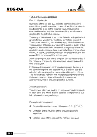 288
REG-DA
REG-DA operating manual
15.9.5.4 The ∆cos ϕ procedure
Functional principle:
By means of the set cos ϕset, the ratio between the active
current I cos ϕ and the reactive current I sin ϕ of the transformer
(load currents) is set to the required value. Regulation is
executed in such a way that the cos ϕ of the transformer is
regulated to the set value cos ϕset.
The cos ϕ of the network is set on the Relay for Voltage Control
 Transformer Monitoring. The Relay for Voltage Control 
Transformer Monitoring should ideally keep this value constant.
The constancy of the cos ϕnet value is the guage of quality of the
regulation. Deviations from the set value negatively affect the
regulation results because there is a small voltage change when
cos ϕnet ≠ cos ϕset (inequality between the present value of the
cos ϕ of the network and the set cos ϕset).
A self-adapting solution to the program can be implemented if
the net cos ϕ changes by a large amount (depending on the
time of day/year).
In this case the program continuously measures the cos ϕ at
the connection point. The setpoint value of the net cos ϕ is
adjusted after an integration over a selectable period of time.
This means that a network with multiple feeding transformers
that cannot communicate with each other can remain
approximately free of circulating reactive currents.
Area of application:
Transformers which are feeding on one network independently
of each other and where it is not possible to implement a bus
link between the assigned relays.
Parameters to be entered:
➪ Permissible reactive current difference  0.6 x (lb** - lb*)
➪ Limitation of the influence of the circulating current
regulation
➪ Setpoint value of the cos ϕ of the network (cos ϕset)
 