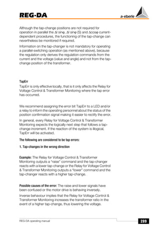 289
REG-DA
REG-DA operating manual
Although the tap-change positions are not required for
operation in parallel the ∆I sinϕ, ∆I sinϕ (S) and ∆cosϕ current-
dependent procedures, the functioning of the tap-change can
nevertheless be monitored if required.
Information on the tap-changer is not mandatory for operating
a parallel-switching operation (as mentioned above), because
the regulation only derives the regulation commands from the
current and the voltage (value and angle) and not from the tap-
change position of the transformer.
TapErr
TapErr is only effective locally, that is it only affects the Relay for
Voltage Control  Transformer Monitoring where the tap error
has occurred.
We recommend assigning the error bit TapErr to a LED and/or
a relay to inform the operating personnel about the status of the
position confirmation signal making it easier to rectify the error.
In general, every Relay for Voltage Control  Transformer
Monitoring expects the logically next step that follows a tap-
change increment. If the reaction of the system is illogical,
TapErr will be activated.
The following are considered to be tap errors:
1. Tap-changes in the wrong direction
Example: The Relay for Voltage Control  Transformer
Monitoring outputs a “raise” command and the tap-changer
reacts with a lower tap-change or the Relay for Voltage Control
 Transformer Monitoring outputs a “lower” command and the
tap-changer reacts with a higher tap-change.
Possible causes of the error: The raise and lower signals have
been confused or the motor drive is behaving inversely.
Inverse behaviour implies that the Relay for Voltage Control 
Transformer Monitoring increases the transformer ratio in the
event of a higher tap-change, thus lowering the voltage.
 