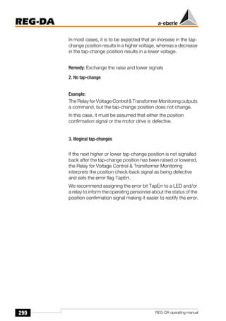 290
REG-DA
REG-DA operating manual
In most cases, it is to be expected that an increase in the tap-
change position results in a higher voltage, whereas a decrease
in the tap-change position results in a lower voltage.
Remedy: Exchange the raise and lower signals
2. No tap-change
Example:
The Relay for Voltage Control  Transformer Monitoring outputs
a command, but the tap-change position does not change.
In this case, it must be assumed that either the position
confirmation signal or the motor drive is defective.
3. Illogical tap-changes
If the next higher or lower tap-change position is not signalled
back after the tap-change position has been raised or lowered,
the Relay for Voltage Control  Transformer Monitoring
interprets the position check-back signal as being defective
and sets the error flag TapErr.
We recommend assigning the error bit TapErr to a LED and/or
a relay to inform the operating personnel about the status of the
position confirmation signal making it easier to rectify the error.
 