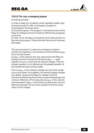 291
REG-DA
REG-DA operating manual
15.9.5.5 The ∆cos ϕ emergency program
Functional principle:
In order to keep the circulating current regulation stable, even
during bus faults (E-LAN), an emergency program is
incorporated in the ∆I sin ϕ and
∆I sin ϕ (S) programs. This program is activated as soon as the
Relay for Voltage Control  Transformer Monitoring recognises
a bus error
(E-LAN - Error). All relays connected to the E-LAN will return to
their previous program 10 seconds after the bus error has been
eliminated.
The ∆cos ϕ program is used as an emergency program,
whereby the regulation is not carried out to the entered cos ϕset
but to the last present
cos ϕSum of the network that was measured by the Relay for
Voltage Control  Transformer Monitoring (ϕSum = angle
between the sum current and the network voltage). Thus the
voltage regulation is not affected and the parallel operation of
the transformers also remains stable.
If the cos ϕSum of the network changes (an event that usually
occurs only slowly, not suddenly), the network voltage changes
only slightly, because the Relay for Voltage Control 
Transformer Monitoring tries to find a compromise between the
minimum difference of the measured cos ϕSum of the network
and the present cosϕSum of the network as well as the minimum
difference between the command variable W and the actual
value X of the voltage.
 