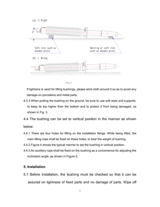 5
3°
Fig.3
(a) ○ Right
(b) × Wrong
Soft rest such as
wooden plate
Matting or soft rest
such as wooden plate
If tightwire is used for lifting bushings, please wind cloth around it so as to avoid any
damage on porcelains and metal parts.
4.3.3 When putting the bushing on the ground, be sure to use soft rests and supports,
to keep its top higher than the bottom and to protect it from being damaged, as
shown in Fig. 3.
4.4 The bushing can be set to vertical position in the manner as shown
below:
4.4.1 There are four holes for lifting on the installation flange. While being lifted, the
main lifting rope shall be fixed on these holes, to bear the weight of bushing.
4.4.2 Figure 4 shows the typical manner to set the bushing in vertical position.
4.4.3 An auxiliary rope shall be fixed on the bushing as a convenience for adjusting the
inclination angle, as shown in Figure 5.
5. Installation
5.1 Before installation, the bushing must be checked so that it can be
assured on tightness of fixed parts and no damage of parts. Wipe off
 