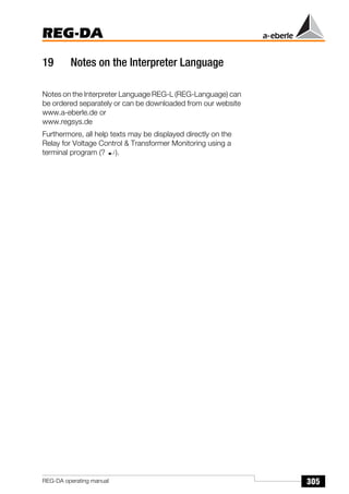 305
REG-DA
REG-DA operating manual
19 Notes on the Interpreter Language
Notes on the Interpreter Language REG-L (REG-Language) can
be ordered separately or can be downloaded from our website
www.a-eberle.de or
www.regsys.de
Furthermore, all help texts may be displayed directly on the
Relay for Voltage Control  Transformer Monitoring using a
terminal program (? ).
 