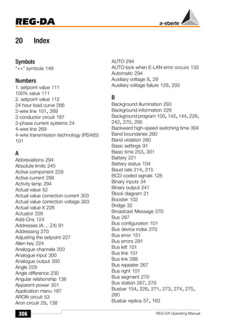REG-DA
306 REG-DA Operating Manual
20 Index
Symbols
“++” symbols 149
Numbers
1. setpoint value 111
100% value 111
2. setpoint value 112
24 hour load curve 266
2-wire line 101, 269
3 conductor circuit 187
3-phase current systems 24
4-wire line 269
4-wire transmission technology (RS485)
101
A
Abbreviations 294
Absolute limits 245
Active component 229
Active current 288
Activity lamp 294
Actual value 52
Actual value correction current 303
Actual value correction voltage 303
Actual value X 226
Actuator 226
Add-Ons 124
Addresses (A ... Z4) 91
Addressing 270
Adjusting the setpoint 227
Allen key 224
Analogue channels 203
Analogue input 300
Analogue output 300
Angle 229
Angle difference 230
Angular relationship 138
Apparent power 301
Application menu 187
ARON circuit 53
Aron circuit 29, 138
AUTO 294
AUTO lock when E-LAN error occurs 133
Automatic 294
Auxiliary voltage 9, 29
Auxiliary voltage failure 129, 293
B
Background illumination 293
Background information 226
Background program 100, 142, 144, 228,
242, 270, 295
Backward high-speed switching time 304
Band boundaries 260
Band violation 260
Basic settings 91
Basic time 253, 301
Battery 221
Battery status 104
Baud rate 214, 215
BCD-coded signals 128
Binary inputs 34
Binary output 241
Block diagram 21
Booster 102
Bridge 32
Broadcast Message 270
Bus 267
Bus configuration 101
Bus device index 270
Bus error 151
Bus errors 291
Bus left 101
Bus line 101
Bus link 288
Bus repeater 267
Bus right 101
Bus segment 270
Bus station 267, 270
Busbar 154, 226, 271, 273, 274, 275,
280
Busbar replica 57, 163
 
