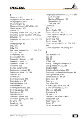 REG-DA
307
REG-DA Operating Manual
C
Cause of fault 241
Changeover from 1 A to 5 A 32
Changing the Fuse 221
Channel display 59
Characteristic curve 231, 232, 253
Circuit breakers 155
Circuits 23
Circulating current 271, 273, 275, 300
Circulating current regulation 271, 272,
273, 288, 291
Circulating reactive current 271, 272, 273,
275
Clamping angle 45
COM 1 97
COM 2 99
Command variable 226, 227, 230, 252,
271, 291, 302
Compromise 291
Condensation 225
Connection diagram 14, 153
Connection levels 13
Connector blocks 224
Consumer 228
Contact assignment 21
Continuous message 126
Continuous signal 274, 294
Contrast 293
Control 226
Control command 246
Control elements 47
Control Influence 114
Control level 293
Control performance 226
Control procedure 259
Control room 49
Control voltage 31
Controlled system 226
Correction quantity 228, 302
Coupling 174
Couplings 155
Creep NBD 295
Creeping net breakdown 134, 248, 295
Lock Time 134
Number of Changes 135
Recognition 134
Time slice 135
Crosslink 57
CTS 41
Current Display 129
Current influence 116, 271
Current input and voltage input 29
Current inputs 32
Current loop 188
Current source 188
Current transformer 29, 32, 228, 232,
300
Current-dependent influencing 271
D
Data transfer. 219
Date 58
DCD 41
DCF77 100
∆cos ϕ - Emergency Program 291
∆cos ϕ procedure 272, 288
Deadband 226
Definition of abbreviations 294
Delete total number of tap-changes 96
Deleting Passwords 95
Delivery state 25, 33, 34
Demo mode 61
Designs 44
Device fault 224
∆I sin ϕ (S) procedure 272, 280
∆I sin ϕ procedure 272, 275
Difference 291, 300
Dimensions 12
DIP switch 191
Direction of the active power 231
Disassembly 224
Disconnector 155
Display 47
Display elements 49
 