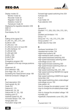 REG-DA
308 REG-DA Operating Manual
Display modes 52
Monitor mode 52
Recorder mode 52
Regulator mode 52
Statistics mode 52
Transducer mode 52
Displaying the regulative deviation 239
DSR 41
DTR 41
Dual display 55, 59
E
Editing of the signal 241
E-LAN 101, 267, 274, 291
ELAN Err 294
E-LAN error 133
E-LAN error (error on bus) 294
E-LAN interfaces 101
E-LAN left 294
E-LAN right 294
ELAN-L 294
ELAN-R 294
E-mail 219
Emergency program 291
Equalisation of the tap-change positions
181
Equipment 42
Error detection 188
Error flags 184, 277, 281
Exceeding the measurement range 188
External-conductor voltages 24
F
Fault description 224
Fault signals 49, 58
Faults 241
Feature K1 175
Feature M1 24, 29
Feature M2 31, 53, 138
Feeding point 57
Feedrate speed 55, 60
Firmware-Version 104, 154
Flange plate 224
Fluctuation range 238
Forward high-speed switching time 304
Full load 234
Fuse 9
Fuse holder 30
Fuse selection 223
G
General 91
Gradient 117, 228, 233, 234, 272, 301,
303
Gradient and limitation 116
Group 173
Group list 115, 176, 273, 275, 284
Group position 177
Guide value for Xwz 239
H
Hardware handshake 214
Hexadecimal number 104
Higher-level systems 99
High-resistance earth contact 31
High-speed backward switching 303
High-speed backwards switching when
overvoltage occurs 120
High-speed forward switching 303
High-speed forward switching when un-
dervoltage occurs 120
High-speed switching 246, 247, 295
High-speed switching HIGHER limit signal
transmitter 243
High-speed switching LOWER limit signal
transmitter 242
High-speed switching when undervoltage/
overvoltage occurs 120
Hole pattern 44
How to change the simulated current 148
How to change the simulated phase angle
148
How to change the simulated voltage 148
Humidity 225
Hyperbolic characteristic curve 255, 256
I
I Current limit 118
 