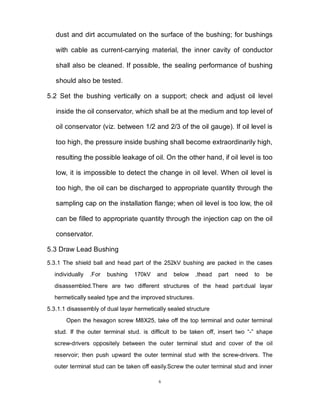 6
dust and dirt accumulated on the surface of the bushing; for bushings
with cable as current-carrying material, the inner cavity of conductor
shall also be cleaned. If possible, the sealing performance of bushing
should also be tested.
5.2 Set the bushing vertically on a support; check and adjust oil level
inside the oil conservator, which shall be at the medium and top level of
oil conservator (viz. between 1/2 and 2/3 of the oil gauge). If oil level is
too high, the pressure inside bushing shall become extraordinarily high,
resulting the possible leakage of oil. On the other hand, if oil level is too
low, it is impossible to detect the change in oil level. When oil level is
too high, the oil can be discharged to appropriate quantity through the
sampling cap on the installation flange; when oil level is too low, the oil
can be filled to appropriate quantity through the injection cap on the oil
conservator.
5.3 Draw Lead Bushing
5.3.1 The shield ball and head part of the 252kV bushing are packed in the cases
individually .For bushing 170kV and below ,thead part need to be
disassembled.There are two different structures of the head part:dual layar
hermetically sealed type and the improved structures.
5.3.1.1 disassembly of dual layar hermetically sealed structure
Open the hexagon screw M8X25, take off the top terminal and outer terminal
stud. If the outer terminal stud. is difficult to be taken off, insert two “-” shape
screw-drivers oppositely between the outer terminal stud and cover of the oil
reservoir; then push upward the outer terminal stud with the screw-drivers. The
outer terminal stud can be taken off easily.Screw the outer terminal stud and inner
 
