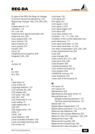 REG-DA
309
REG-DA Operating Manual
ID data of the REG-DA Relay for Voltage
Control  Transformer Monitoring 104
Illogical tap-changes 186, 279, 283, 287,
290
Independent (I) 173
Indication 174
Inh. Low 295
Inhibit low limit signal transmitter 245
Inhibit low time 304
Input assignments 142
Input channel 142
Input functions 34
Input quantity 241
InputErr 294
Inputs 25
Integrating time programs 259
Integrator 226, 238
J
Jumper 32
K
Kni 303
Knu 303
L
Label strips 47
Lamp check 58
Language selection 131
LCD contrast 94, 293
LCD display 293
LCD saver 130, 293
LDC 294, 303
LDC-Parameter R 116
Lead sealing 12
Lead-sealing wire 12
LED 294
LED assignments 145
LEDs 47
LEVEL 295
Level detection 188
Level-controlled activation 160
Level-controlled switching 296
Life contact 33
Limit base 135
Limit signal 241
limit signal 241
Limit signal I 244
Limit signal I 244
Limit signal trigger 242
Limit value 300
Limit value violation 241
Limitation 114, 117, 232, 303
Limitation of the current-dependent set-
point influencing 117
Limit-value transmitter U 244
Limit-value transmitter U 243
Line drop compensation 229, 294, 303
Linear characteristic line 258
Load 228
Load changes 260
Load current 227, 271, 300
Load point 229, 230
Load situation 260
Loading procedure 261
Lock control command 33
Lock duration 249
LOGBOOK memory 107
Loop resistance 270
Lower part of the housing 30
M
mA inputs 42
mA outputs 42
Maintenance 220
Maintenance and repair works 10
Manual/Automatic 127
Bistable switching behaviour 127
Flip/Flop switching behaviour 127
Master (M) 173
Master-Slave Independent 173
Master-Slave procedure 173, 272, 284
Maximum tap difference 136
Maximum tap-change difference 250
Maximum time TC in operation 126, 246
Measurement input 189
Measurement quantity 249
Measurement transformers 292
Measurement value simulation 146
 