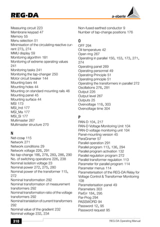 REG-DA
310 REG-DA Operating Manual
Measuring circuit 223
Membrane keypad 47
Memory 55
Menu selection 51
Minimisation of the circulating reactive cur-
rent 273, 274
MMU display 59
Monitoring algorithm 181
Monitoring of extreme operating values
241
Monitoring tasks 241
Monitoring the tap-changer 250
Motor circuit breaker 144
Mounting bars 44
Mounting holes 44
Mounting on standard mounting rails 46
Mounting panel 45
Mounting surface 44
MSI 173
MSI_Ind 177
MSI_Ma 177
MSI_Sl 177
Multimaster 267
Multimaster structure 270
N
Net-cosϕ 115
Network 271
Network conditions 29
Network voltage 226, 291
No tap-change 186, 278, 283, 286, 290
No. of switching operations 226, 238
Nominal isolation voltage 23
Nominal power 272, 275, 280
Nominal power of the transformer 115,
272
Nominal transformation 292
Nominal transformation of measurement
transformers 292
Nominal transformation ratio of the voltage
transformers 292
Nominal translation of current transformers
292
Nominal value of the gradient 232
Nominal voltage 232, 234
Non-fused earthed conductor 9
Number of tap-change positions 176
O
OFF 294
Oil temperature 42
Open ring 267
Operating in parallel 150, 153, 173, 271,
274
Operating panel 269
Operating personnel 49
Operating Principle 51
Operating principle 51
Operating the transformers in parallel 272
Oscillations 276, 281
Output 226
Output level 267
Outputs 25
Overvoltage 118, 303
Overvoltage time 304
P
PAN-D 104, 217
PAN-D Voltage Monitoring Unit 104
PAN-D voltage monitoring unit 104
Panel-mounting version 45
ParaGramer 57
Parallel operation 291
Parallel program 113, 136, 294
Parallel program activation 132
Parallel regulation program 272
Parallel transformer regulation 113
Parameter for parallel program 114
Parameter menus 114
Parameterisation of the REG-DA Relay for
Voltage Control  Transformer Monitoring
108
Parameterisation panel 49
Parameters 303
ParErr 184, 295
Par-Prog 294
PASSWORD 94
Password 12, 95
Password request 95
 