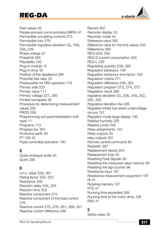 REG-DA
311
REG-DA Operating Manual
Past values 55
People-process communication (MPK) 47
Permissible circulating currents 273
Permissible Icirc 276
Permissible regulative deviation 52, 109,
238, 239
Phase voltage 31
PhaseFail 295
Plausibility 242
Plug-in module 12
Plug-in shoe 30
Position of the deadband 284
Potential-free relay 33
Prerequisites for MSI operation 175
Primary side 233
Primary value 111
Primary voltage 227, 260
Printed nameplate 30
Procedure for determining measurement
values 255
PROG 295
Programming and parameterisation soft-
ware 11
Programs 113
Progress bar 261
Protective earth 30
PT 100 42
Pulse-controlled activation 160
Q
Quasi-analogue scale 54
Quick 295
R
r.m.s. value 229, 301
Rating factor 252, 253
Reactance 229
Reaction delay 246, 255
Reaction time 253
Reactive component 273
Reactive component of the load current
276
Reactive current 275, 276, 281, 288, 301
Reactive current difference 288
Record 267
Recorder display 55
Recorder mode 54
Reference value 302
Reference value for the limit values 245
Reflections 269
REG-5A/E 256
REG-D current consumption 223
REG-L 242
Regulating quantity 238, 302
Regulation behaviour 109
Regulation behaviour time factor 109
Regulation criteria 271
Regulation difference 238, 302
Regulation program 272, 274, 275
Regulation result 288
regulative deviation 52, 238, 249, 252,
302, 303
Regulative deviation Xw 226
Regulator inhibit low when undervoltage
occurs 121
Regulator mode large display 130
Relative humidity 225
Relative Limits 245
Relay assignments 143
Relay outputs 33
relay outputs 301
Remote control command 48
Repeater 267
Replacement device 224
Replacement fuse 30
Resetting Fault Signals 58
Resetting the measured value memory 95
Resetting the tap-counter 96
Resistance input 187
Resistance measurement equipment 187
RI 41
Rotating memory 107
RTS 41
Running time exceeded 294
Running time of the motor drive 126
RXD 41
S
Safety class 30
 