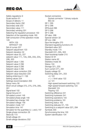 REG-DA
312 REG-DA Operating Manual
Safety regulations 9
Scale section 61
Scope of delivery 11
Secondary factor 292
Secondary side 233
Secondary value 111
Secondary winding 301
Selecting the regulation procedure 150
Selection of the operating mode 180
Self-conduction of the operation mode
129
WITH 129
WITHOUT 129
Set of curves 257
Setpoint adjustment 133
Setpoint deviation 52
Setpoint value 52, 227
setpoint value 111, 133, 226, 233, 234,
296, 303
Setpoint value 1 295
Setpoint value 2 296
Setpoint value 3 296
Setpoint value 4 296
Setpoint value correction 239
Setpoint value reduction 234
Setting inhibit low if I 136
Setting values 234
Settings recommendation 263
Setup menu 58
Short circuit voltage 272, 275, 276, 280,
301
Signal level 102
Signal-Ground 41
Simulated current 148
Simulated phase angle 148
Simulated tap-change 149
Simulated voltage 148
Simulation mode 147
Simulation time 147
Simulator for the quantities U, I, and j 147
Single-phase connection 29
Slave (S) 173
Small voltage 23
Small voltage deviations 252
Socket connectors
Socket connector 1 (binary outputs
BO) 33
SP-1 295
SP-2 296
SP2Level 296
SP-3 296
SP-4 296
SP-decr. 296
Special version 32
SP-incr. 296
Spur line lengths 270
Standard regulating functions 24
Standard value 301
Standby mode 174
Standstill 247, 295, 303
Start bootstrap loader 215
Station ID 91
Station name 92
Statistics mode 56
Status 104
Storage 221, 225
Sum current 271, 291
Supply voltage 33
Switching delay 241, 253
U 122
 I,  I limit value 122
U 121
High-speed backward switching 123
High-speed forward switching 123
Standstill 124
Tripping 122
Switching difference 241
Switching hysteresis 241
Switching operations 155
Switching problems 181
Switching status 163
Switching statuses 57, 155
Switching to a setpoint value 227, 294
Symbols 300
Synchronising the time 100
System identification 104
 