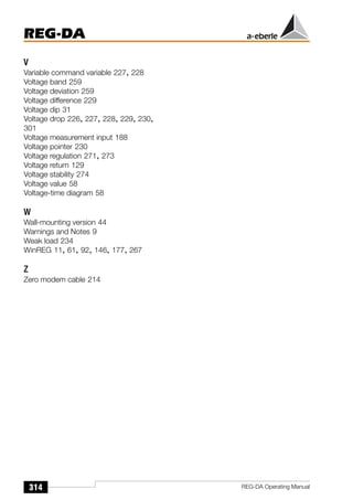 REG-DA
314 REG-DA Operating Manual
V
Variable command variable 227, 228
Voltage band 259
Voltage deviation 259
Voltage difference 229
Voltage dip 31
Voltage drop 226, 227, 228, 229, 230,
301
Voltage measurement input 188
Voltage pointer 230
Voltage regulation 271, 273
Voltage return 129
Voltage stability 274
Voltage value 58
Voltage-time diagram 58
W
Wall-mounting version 44
Warnings and Notes 9
Weak load 234
WinREG 11, 61, 92, 146, 177, 267
Z
Zero modem cable 214
 