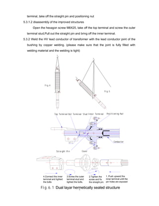 7
terminal, take off the straight pin and positioning nut
5.3.1.2 disassembly of the improved structures
Open the hexagon screw M8X25, take off the top terminal and screw the outer
terminal stud,Pull out the straight pin and bring off the inner terminal.
5.3.2 Weld the HV lead conductor of transformer with the lead conductor joint of the
bushing by copper welding. (please make sure that the joint is fully filled with
welding material and the welding is tight)
Fig.4
Fig.5
Inner Terminal
Top Terminal Out Terminal Stud Positioning Nut
Straight Pin Cover
1. Push upward the
inner terminal until the
pin holes are exposed
.
2.Tighten the
screw and fix
the straight pin.
3.Screw the outer
terminal stud and
tighted the bolts.
4.Connect the inner
terminal and tighted
the bolts
Fig.6.1 Dual layar hermetically sealed structure
Conductor
 