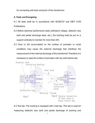 9
for connecting with lead conductor of the transformer.
6. Tests and Energizing
6.1 All tests shall be in accordance with IEC60137 and GB/T 4109
Publications.
6.2 Before electrical performance tests (withstand voltage, dielectric loss
tanδ and partial discharge tests, etc.), the bushing shall be put on a
support vertically to maintain for more than 24h.
6.3 Dust or dirt accumulated on the surface of porcelain or moist
conditions may cause the external discharge that interferes the
measurement of the internal discharge of the transformer Therefore it is
necessary to wipe the surface of porcelain with dry cloth before test.
Insulating Bushing
Protective Cap.
Test Lead
Fig.7 Fig.8 Typical Connection
of Test Lead to
Power Factor Tap
Mounting Flange
Clip with
insulating
cover
Terminal Stud
6.4 Test tap: The bushing is equipped with a test tap. This tap is used for
measuring dielectric loss tanδ and partial discharge of bushing and
 