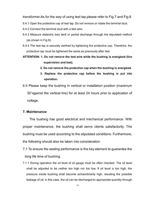 10
transformer.As for the way of using test tap,please refer to Fig.7 and Fig.8.
6.4.1 Open the protective cap of test tap. Do not remove or rotate the terminal stud.
6.4.2 Connect the terminal stud with a test wire;
6.4.3 Measure dielectric loss tanδ or partial discharge through the stipulated method
(as shown in Fig 8).
6.4.4 The test tap is securely earthed by tightening the protective cap. Therefore, the
protective cap must be tightened the same as previously after test.
ATTENTION: 1. Do not remove the test wire while the bushing is energized (live
supervision and test).
2. Do not remove the protective cap when the bushing is energized.
3. Replace the protective cap before the bushing is put into
operation.
6.5 Please keep the bushing in vertical or installation position (maximum
30°against the vertical line) for at least 24 hours prior to application of
voltage.
7. Maintenance
The bushing has good electrical and mechanical performance. With
proper maintenance, the bushing shall serve clients satisfactorily. The
bushing must be used according to the stipulated conditions. Furthermore,
the following should also be taken into consideration:
7.1 To ensure the sealing performance is the key element to guarantee the
long life time of bushing.
7.1.1 During operation the oil level of oil gauge must be often checked. The oil level
shall be adjusted to be neither too high nor too low. If oil level is too high, the
pressure inside bushing shall become extraordinarily high, resulting the possible
leakage of oil; in this case, the oil can be discharged to appropriate quantity through
 
