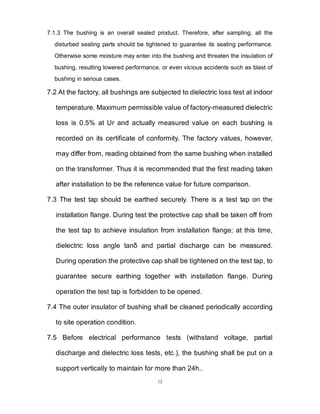 12
7.1.3 The bushing is an overall sealed product. Therefore, after sampling, all the
disturbed sealing parts should be tightened to guarantee its sealing performance.
Otherwise some moisture may enter into the bushing and threaten the insulation of
bushing, resulting lowered performance, or even vicious accidents such as blast of
bushing in serious cases.
7.2 At the factory, all bushings are subjected to dielectric loss test at indoor
temperature. Maximum permissible value of factory-measured dielectric
loss is 0.5% at Ur and actually measured value on each bushing is
recorded on its certificate of conformity. The factory values, however,
may differ from, reading obtained from the same bushing when installed
on the transformer. Thus it is recommended that the first reading taken
after installation to be the reference value for future comparison.
7.3 The test tap should be earthed securely. There is a test tap on the
installation flange. During test the protective cap shall be taken off from
the test tap to achieve insulation from installation flange; at this time,
dielectric loss angle tanδ and partial discharge can be measured.
During operation the protective cap shall be tightened on the test tap, to
guarantee secure earthing together with installation flange. During
operation the test tap is forbidden to be opened.
7.4 The outer insulator of bushing shall be cleaned periodically according
to site operation condition.
7.5 Before electrical performance tests (withstand voltage, partial
discharge and dielectric loss tests, etc.), the bushing shall be put on a
support vertically to maintain for more than 24h..
 