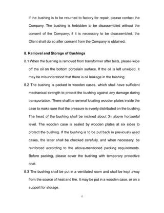 13
If the bushing is to be returned to factory for repair, please contact the
Company. The bushing is forbidden to be disassembled without the
consent of the Company; if it is necessary to be disassembled, the
Client shall do so after consent from the Company is obtained.
8. Removal and Storage of Bushings
8.1 When the bushing is removed from transformer after tests, please wipe
off the oil on the bottom porcelain surface. If the oil is left unwiped, it
may be misunderstood that there is oil leakage in the bushing.
8.2 The bushing is packed in wooden cases, which shall have sufficient
mechanical strength to protect the bushing against any damage during
transportation. There shall be several locating wooden plates inside the
case to make sure that the pressure is evenly distributed on the bushing.
The head of the bushing shall be inclined about 3○ above horizontal
level. The wooden case is sealed by wooden plates at six sides to
protect the bushing. If the bushing is to be put back in previously used
cases, the latter shall be checked carefully, and when necessary, be
reinforced according to the above-mentioned packing requirements.
Before packing, please cover the bushing with temporary protective
coat.
8.3 The bushing shall be put in a ventilated room and shall be kept away
from the source of heat and fire. It may be put in a wooden case, or on a
support for storage.
 