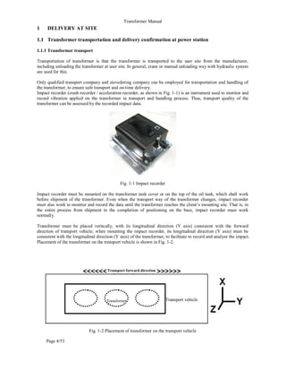 Transformer Manual
Page 4/53
1 DELIVERY AT SITE
1.1 Transformer transportation and delivery confirmation at power station
1.1.1 Transformer transport
Transportation of transformer is that the transformer is transported to the user site from the manufacturer,
including unloading the transformer at user site. In general, crane or manual unloading way with hydraulic system
are used for this.
Only qualified transport company and stevedoring company can be employed for transportation and handling of
the transformer, to ensure safe transport and on-time delivery.
Impact recorder (crash recorder / acceleration recorder, as shown in Fig. 1-1) is an instrument used to monitor and
record vibration applied on the transformer in transport and handling process. Thus, transport quality of the
transformer can be assessed by the recorded impact data.
Fig. 1-1 Impact recorder
Impact recorder must be mounted on the transformer tank cover or on the top of the oil tank, which shall work
before shipment of the transformer. Even when the transport way of the transformer changes, impact recorder
must also work to monitor and record the data until the transformer reaches the client’s mounting site. That is, in
the entire process from shipment to the completion of positioning on the base, impact recorder must work
normally.
Transformer must be placed vertically, with its longitudinal direction (Y axis) consistent with the forward
direction of transport vehicle; when mounting the impact recorder, its longitudinal direction (Y axis) must be
consistent with the longitudinal direction (Y axis) of the transformer, to facilitate to record and analyze the impact.
Placement of the transformer on the transport vehicle is shown in Fig. 1-2.
Fig. 1-2 Placement of transformer on the transport vehicle
Transport forward direction
Transformer Transport vehicle
 