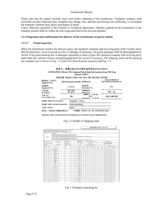 Transformer Manual
Page 5/53
Please note that the impact recorder must work before shipment of the transformer. Transport company shall
record the accurate shipment time, transport way change time, and base positioning time artificially, to investigate
the transport vibration time, place, and degree of shock.
Unless otherwise specified in the Contract or Technical Agreement, vibration applied on the transformer in the
transport process shall be within the safe range specified in the relevant standard.
1.1.2 Inspection and confirmation for delivery of the transformer at power station
1.1.2.1 Visual inspection
When the transformer reaches the delivery place, the transport company and receiving party shall visually check
that the delivered / received goods are free of damage. If necessary, all goods packages shall be photographed for
record. If the good packing box is damaged, abnormal or lacks of part, the transport company and receiving party
shall make the common witness and photograph them for record if necessary. The shipping mark and the packing
list examples are as shown in Fig. 1-3 (only for China domestic projects) and Fig. 1-4.
Fig. 1-3 Sample of shipping mark
Fig. 1-4 Sample of packing list
 